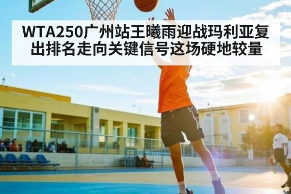 WTA250广州站王曦雨迎战玛利亚复出排名走向关键信号这场硬地较量